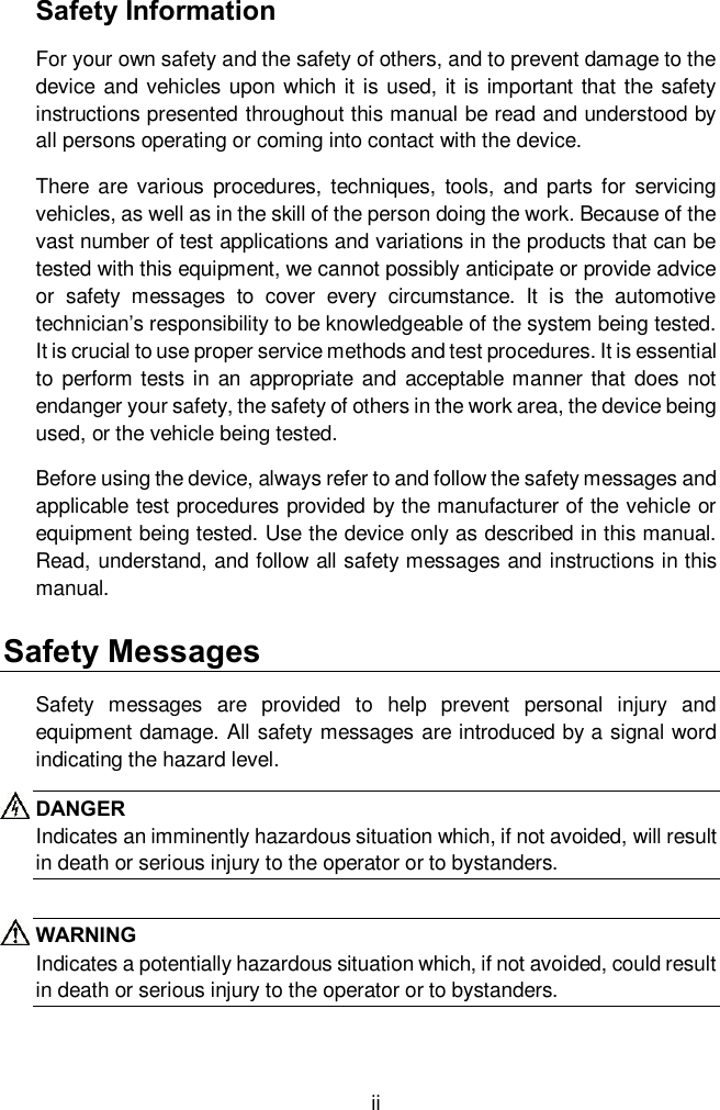 ii Safety Information For your own safety and the safety of others, and to prevent damage to the device and vehicles upon which it is used, it is important that the safety instructions presented throughout this manual be read and understood by all persons operating or coming into contact with the device. There  are  various  procedures,  techniques,  tools,  and parts  for  servicing vehicles, as well as in the skill of the person doing the work. Because of the vast number of test applications and variations in the products that can be tested with this equipment, we cannot possibly anticipate or provide advice or  safety  messages  to  cover  every  circumstance.  It  is  the  automotive technician&rsquo;s responsibility to be knowledgeable of the system being tested. It is crucial to use proper service methods and test procedures. It is essential to perform tests in  an appropriate and acceptable manner that does not endanger your safety, the safety of others in the work area, the device being used, or the vehicle being tested. Before using the device, always refer to and follow the safety messages and applicable test procedures provided by the manufacturer of the vehicle or equipment being tested. Use the device only as described in this manual. Read, understand, and follow all safety messages and instructions in this manual. Safety Messages Safety  messages  are  provided  to  help  prevent  personal  injury  and equipment damage. All safety messages are introduced by a signal word indicating the hazard level. DANGER Indicates an imminently hazardous situation which, if not avoided, will result in death or serious injury to the operator or to bystanders.  WARNING Indicates a potentially hazardous situation which, if not avoided, could result in death or serious injury to the operator or to bystanders. 