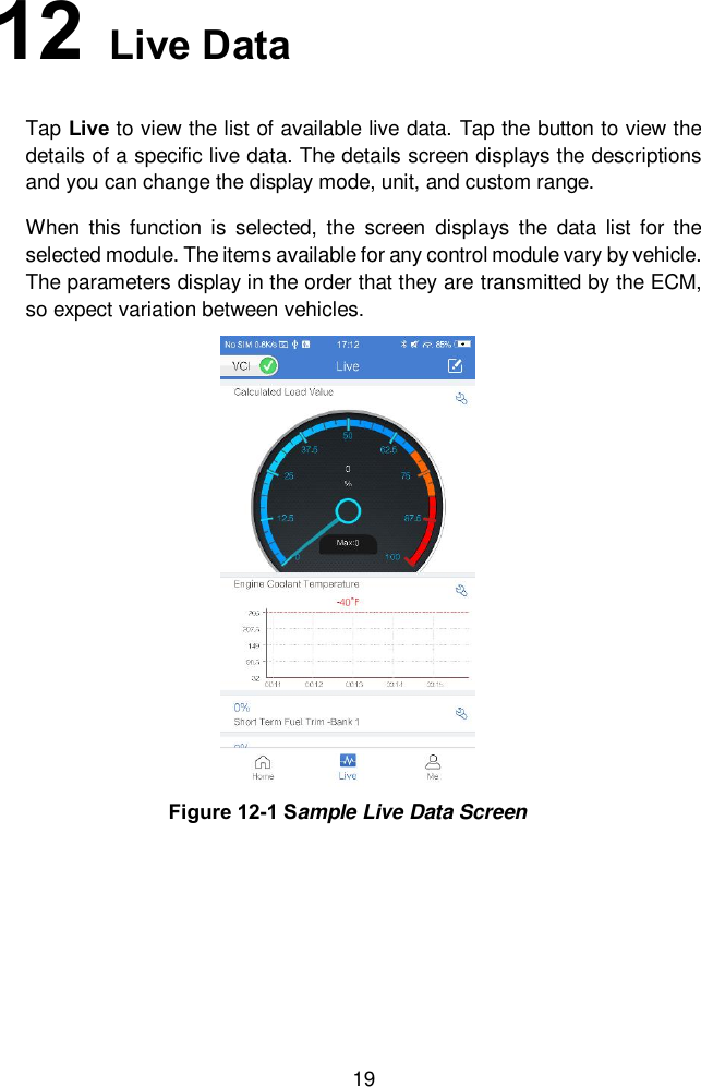  19 12   Live Data Tap Live to view the list of available live data. Tap the button to view the details of a specific live data. The details screen displays the descriptions and you can change the display mode, unit, and custom range.   When  this  function is  selected,  the  screen  displays the  data  list  for the selected module. The items available for any control module vary by vehicle. The parameters display in the order that they are transmitted by the ECM, so expect variation between vehicles. Figure 12-1 Sample Live Data Screen 