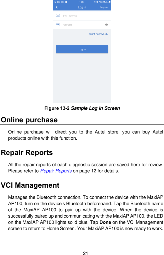  21 Online purchase Online  purchase  will  direct  you  to  the  Autel  store,  you  can  buy  Autel products online with this function.   Repair Reports All the repair reports of each diagnostic session are saved here for review. Please refer to Repair Reports on page 12 for details.   VCI Management Manages the Bluetooth connection. To connect the device with the MaxiAP AP100, turn on the device&rsquo;s Bluetooth beforehand. Tap the Bluetooth name of  the  MaxiAP  AP100  to  pair  up  with  the  device.  When  the  device  is successfully paired up and communicating with the MaxiAP AP100, the LED on the MaxiAP AP100 lights solid blue. Tap Done on the VCI Management screen to return to Home Screen. Your MaxiAP AP100 is now ready to work. Figure 13-2 Sample Log in Screen 