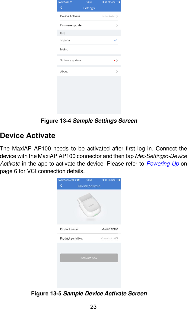  23 Device Activate The  MaxiAP  AP100  needs  to  be  activated  after  first log in.  Connect the device with the MaxiAP AP100 connector and then tap Me>Settings>Device Activate in the app to activate the device. Please refer to Powering Up on page 6 for VCI connection details.   Figure 13-4 Sample Settings Screen Figure 13-5 Sample Device Activate Screen 