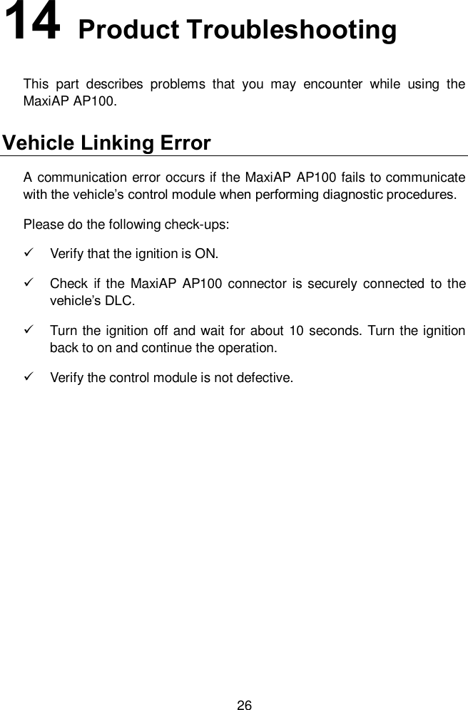  26 14   Product Troubleshooting This  part  describes  problems  that  you  may  encounter  while  using  the MaxiAP AP100.   Vehicle Linking Error A communication error occurs if the MaxiAP AP100 fails to communicate with the vehicle&rsquo;s control module when performing diagnostic procedures. Please do the following check-ups:   Verify that the ignition is ON.     Check  if the  MaxiAP AP100  connector is securely connected to the vehicle&rsquo;s DLC.     Turn the ignition off and wait for about 10 seconds. Turn the ignition back to on and continue the operation.     Verify the control module is not defective.   