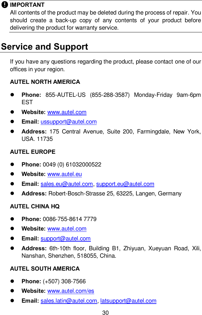  30 IMPORTANT   All contents of the product may be deleted during the process of repair. You should  create  a  back-up  copy  of  any  contents  of  your  product  before delivering the product for warranty service. Service and Support If you have any questions regarding the product, please contact one of our offices in your region.   AUTEL NORTH AMERICA  Phone:  855-AUTEL-US  (855-288-3587)  Monday-Friday  9am-6pm EST  Website: www.autel.com  Email: ussupport@autel.com  Address:  175  Central  Avenue,  Suite  200,  Farmingdale,  New  York, USA. 11735 AUTEL EUROPE  Phone: 0049 (0) 61032000522  Website: www.autel.eu    Email: sales.eu@autel.com, support.eu@autel.com  Address: Robert-Bosch-Strasse 25, 63225, Langen, Germany AUTEL CHINA HQ  Phone: 0086-755-8614 7779  Website: www.autel.com    Email: support@autel.com    Address:  6th-10th  floor,  Building  B1,  Zhiyuan,  Xueyuan  Road,  Xili, Nanshan, Shenzhen, 518055, China. AUTEL SOUTH AMERICA  Phone: (+507) 308-7566  Website: www.autel.com/es    Email: sales.latin@autel.com, latsupport@autel.com 