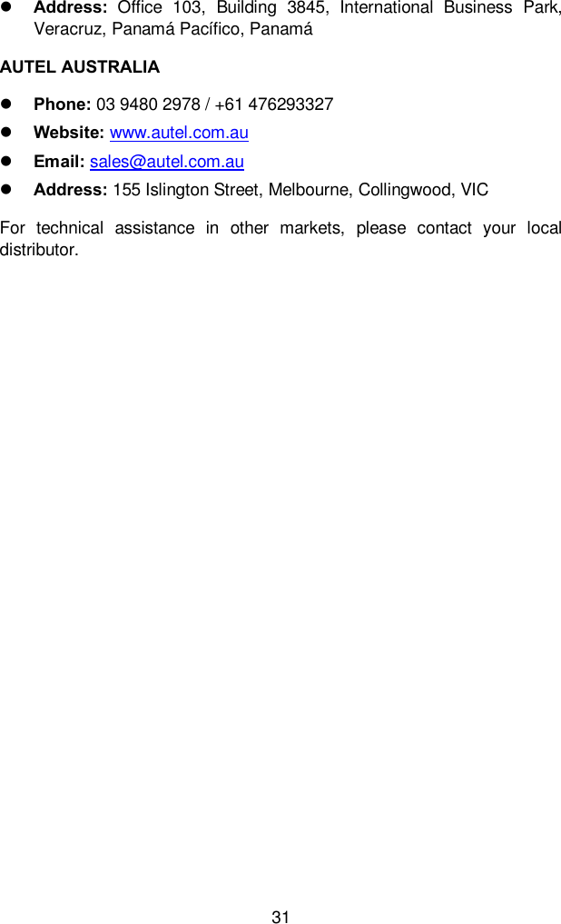  31  Address:  Office  103,  Building  3845,  International  Business  Park, Veracruz, Panam&aacute; Pac&iacute;fico, Panam&aacute; AUTEL AUSTRALIA  Phone: 03 9480 2978 / +61 476293327  Website: www.autel.com.au    Email: sales@autel.com.au  Address: 155 Islington Street, Melbourne, Collingwood, VIC For  technical  assistance  in  other  markets,  please  contact  your  local distributor.  