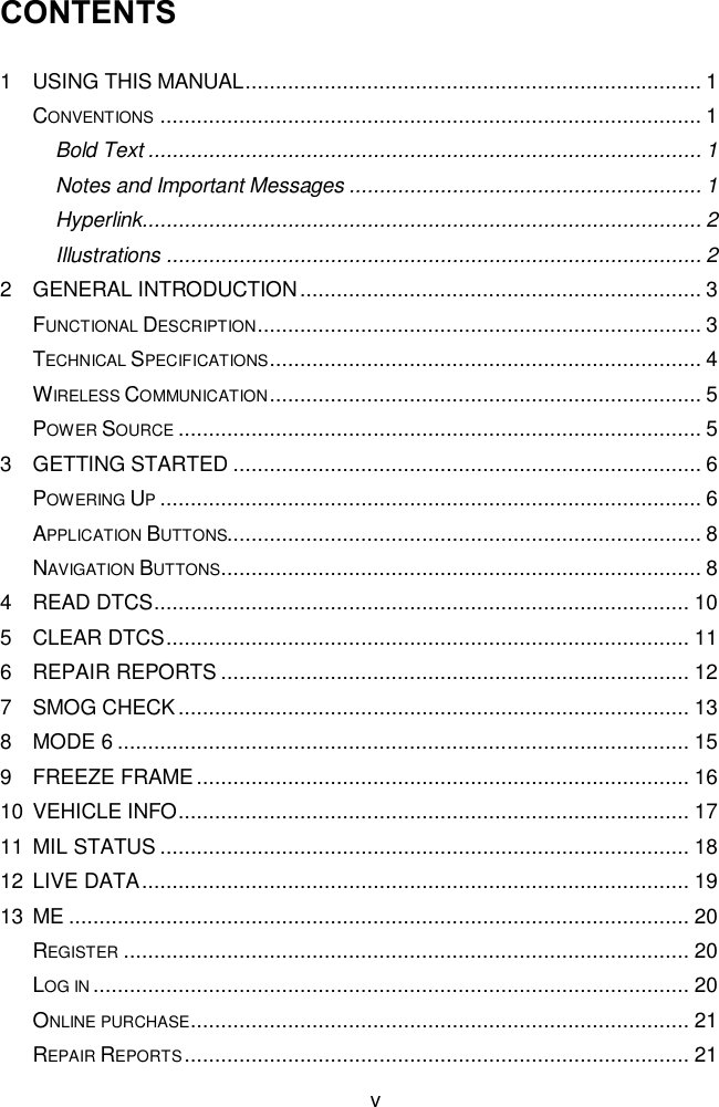  v CONTENTS 1 USING THIS MANUAL ........................................................................... 1 CONVENTIONS ......................................................................................... 1 Bold Text ........................................................................................... 1 Notes and Important Messages .......................................................... 1 Hyperlink............................................................................................ 2 Illustrations ........................................................................................ 2 2 GENERAL INTRODUCTION .................................................................. 3 FUNCTIONAL DESCRIPTION ......................................................................... 3 TECHNICAL SPECIFICATIONS ....................................................................... 4 WIRELESS COMMUNICATION ....................................................................... 5 POWER SOURCE ...................................................................................... 5 3 GETTING STARTED ............................................................................. 6 POWERING UP ......................................................................................... 6 APPLICATION BUTTONS.............................................................................. 8 NAVIGATION BUTTONS ............................................................................... 8 4 READ DTCS ........................................................................................ 10 5 CLEAR DTCS ...................................................................................... 11 6 REPAIR REPORTS ............................................................................. 12 7 SMOG CHECK .................................................................................... 13 8 MODE 6 .............................................................................................. 15 9 FREEZE FRAME ................................................................................. 16 10 VEHICLE INFO .................................................................................... 17 11 MIL STATUS ....................................................................................... 18 12 LIVE DATA .......................................................................................... 19 13 ME ...................................................................................................... 20 REGISTER ............................................................................................. 20 LOG IN .................................................................................................. 20 ONLINE PURCHASE.................................................................................. 21 REPAIR REPORTS ................................................................................... 21 