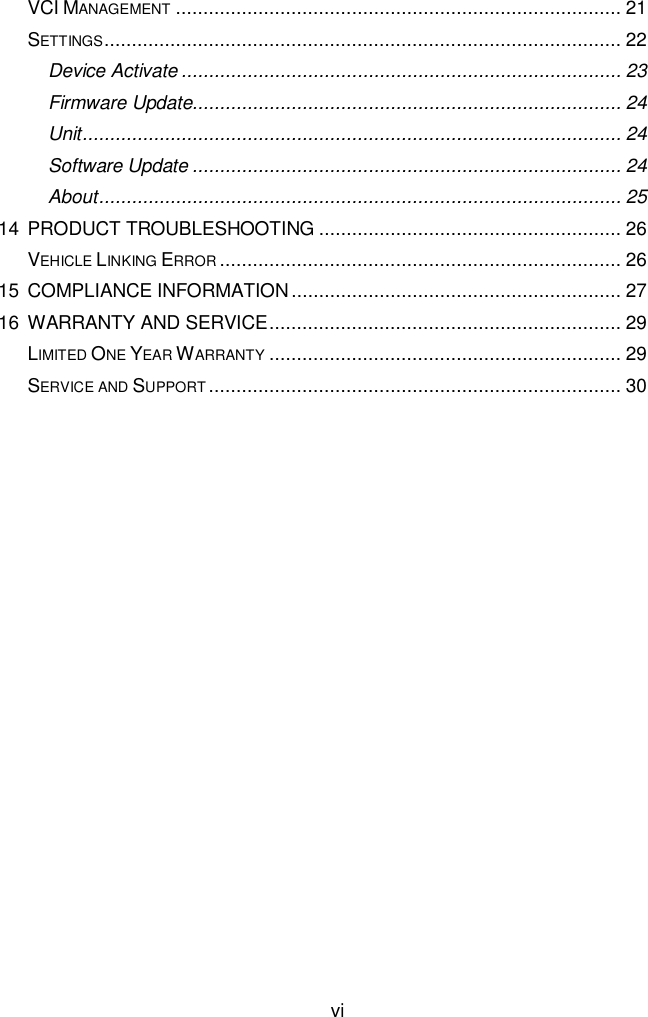  vi VCI MANAGEMENT ................................................................................. 21 SETTINGS .............................................................................................. 22 Device Activate ................................................................................ 23 Firmware Update.............................................................................. 24 Unit .................................................................................................. 24 Software Update .............................................................................. 24 About ............................................................................................... 25 14 PRODUCT TROUBLESHOOTING ....................................................... 26 VEHICLE LINKING ERROR ......................................................................... 26 15 COMPLIANCE INFORMATION ............................................................ 27 16 WARRANTY AND SERVICE ................................................................ 29 LIMITED ONE YEAR WARRANTY ................................................................ 29 SERVICE AND SUPPORT ........................................................................... 30  