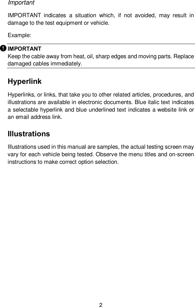  2 Important IMPORTANT  indicates  a  situation  which,  if  not  avoided,  may  result  in damage to the test equipment or vehicle. Example: IMPORTANT Keep the cable away from heat, oil, sharp edges and moving parts. Replace damaged cables immediately.   Hyperlink Hyperlinks, or links, that take you to other related articles, procedures, and illustrations are available in electronic documents. Blue italic text indicates a selectable hyperlink and blue underlined text indicates a website link or an email address link. Illustrations Illustrations used in this manual are samples, the actual testing screen may vary for each vehicle being tested. Observe the menu titles and on-screen instructions to make correct option selection.   