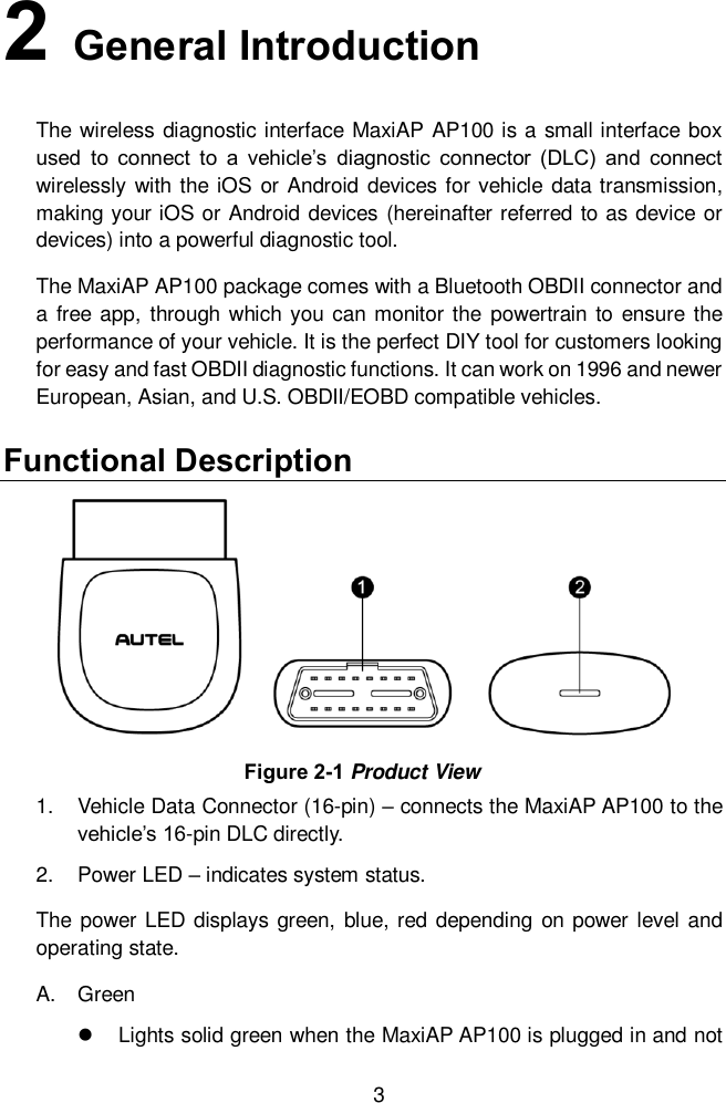  3 2   General Introduction The wireless diagnostic interface MaxiAP AP100 is a small interface box used  to  connect  to  a  vehicle&rsquo;s  diagnostic  connector  (DLC)  and  connect wirelessly with the iOS or  Android devices for vehicle data transmission, making your iOS or Android devices (hereinafter referred to as device or devices) into a powerful diagnostic tool.   The MaxiAP AP100 package comes with a Bluetooth OBDII connector and a free  app,  through which you can monitor the powertrain to ensure the performance of your vehicle. It is the perfect DIY tool for customers looking for easy and fast OBDII diagnostic functions. It can work on 1996 and newer European, Asian, and U.S. OBDII/EOBD compatible vehicles. Functional Description 1.  Vehicle Data Connector (16-pin) &ndash; connects the MaxiAP AP100 to the vehicle&rsquo;s 16-pin DLC directly.   2.  Power LED &ndash; indicates system status.     The  power LED displays green, blue, red depending  on  power level  and operating state.   A.  Green   Lights solid green when the MaxiAP AP100 is plugged in and not Figure 2-1 Product View 