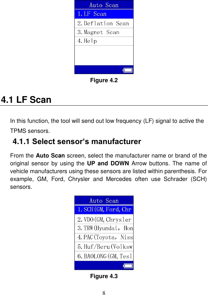 8   Figure 4.2 4.1 LF Scan In this function, the tool will send out low frequency (LF) signal to active the TPMS sensors.   4.1.1 Select sensor&rsquo;s manufacturer From the Auto Scan screen, select the manufacturer name or brand of the original sensor by  using the  UP and  DOWN Arrow  buttons. The  name of vehicle manufacturers using these sensors are listed within parenthesis. For example,  GM,  Ford,  Chrysler  and  Mercedes  often  use  Schrader  (SCH) sensors. Figure 4.3 
