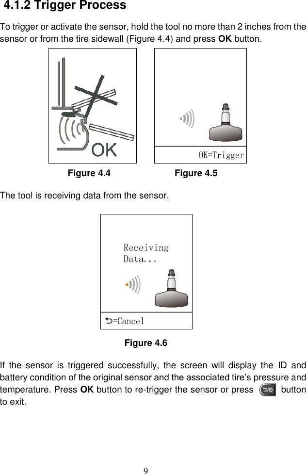 9  4.1.2 Trigger Process To trigger or activate the sensor, hold the tool no more than 2 inches from the sensor or from the tire sidewall (Figure 4.4) and press OK button. Figure 4.4                            Figure 4.5 The tool is receiving data from the sensor.    Figure 4.6 If  the  sensor  is  triggered  successfully,  the  screen  will  display  the  ID  and battery condition of the original sensor and the associated tire&rsquo;s pressure and temperature. Press OK button to re-trigger the sensor or press          button to exit. 