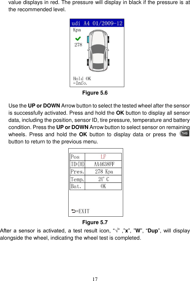 17  value displays in red. The pressure will display in black if the pressure is at the recommended level.   Figure 5.6 Use the UP or DOWN Arrow button to select the tested wheel after the sensor is successfully activated. Press and hold the OK button to display all sensor data, including the position, sensor ID, tire pressure, temperature and battery condition. Press the UP or DOWN Arrow button to select sensor on remaining wheels.  Press  and hold  the  OK  button  to  display data  or  press  the   button to return to the previous menu. Figure 5.7 After a  sensor is activated, a test result icon,  &ldquo;&radic;&rdquo; ,&rdquo;x&rdquo;, &rdquo;W&rdquo;, &ldquo;Dup&rdquo;, will display alongside the wheel, indicating the wheel test is completed. 