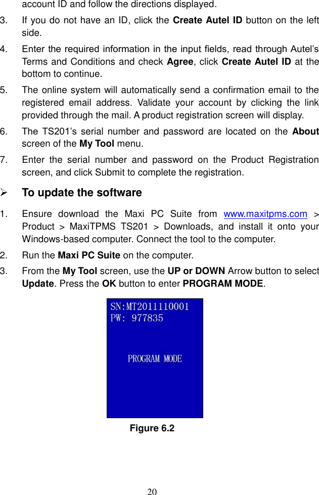 20  account ID and follow the directions displayed.   3. If you do not have an ID, click the Create Autel ID button on the left side.   4. Enter the required information in the input fields, read through Autel&rsquo;s Terms and Conditions and check Agree, click Create Autel ID at the bottom to continue.   5.  The online system will automatically send a confirmation email to the registered  email  address.  Validate  your  account  by  clicking  the  link provided through the mail. A product registration screen will display.   6. The  TS201&rsquo;s serial number and  password  are located on  the  About screen of the My Tool menu. 7.  Enter  the  serial  number  and  password  on  the  Product  Registration screen, and click Submit to complete the registration.    To update the software   1.  Ensure  download  the  Maxi  PC  Suite  from  www.maxitpms.com  > Product  >  MaxiTPMS  TS201  >  Downloads,  and  install  it  onto  your Windows-based computer. Connect the tool to the computer. 2.  Run the Maxi PC Suite on the computer. 3.  From the My Tool screen, use the UP or DOWN Arrow button to select Update. Press the OK button to enter PROGRAM MODE.   Figure 6.2 