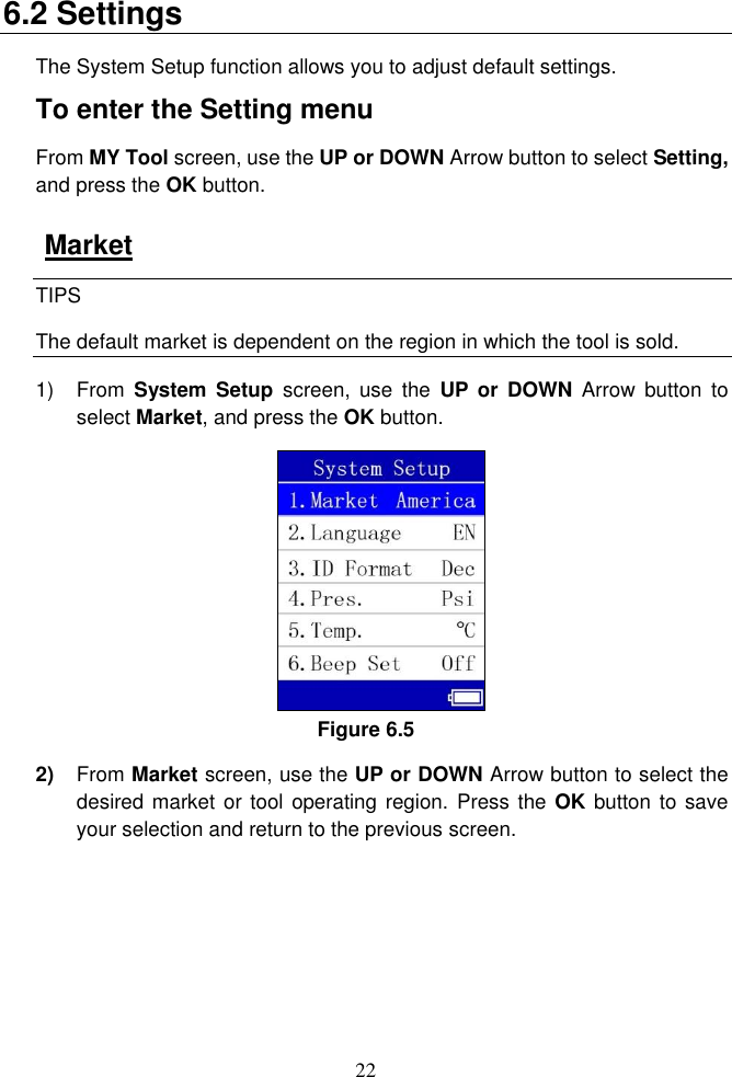 22  6.2 Settings The System Setup function allows you to adjust default settings. To enter the Setting menu From MY Tool screen, use the UP or DOWN Arrow button to select Setting, and press the OK button. Market TIPS The default market is dependent on the region in which the tool is sold. 1)  From  System  Setup  screen,  use  the  UP or  DOWN  Arrow button  to select Market, and press the OK button.   Figure 6.5 2) From Market screen, use the UP or DOWN Arrow button to select the desired market or tool operating region.  Press the OK button to save your selection and return to the previous screen. 