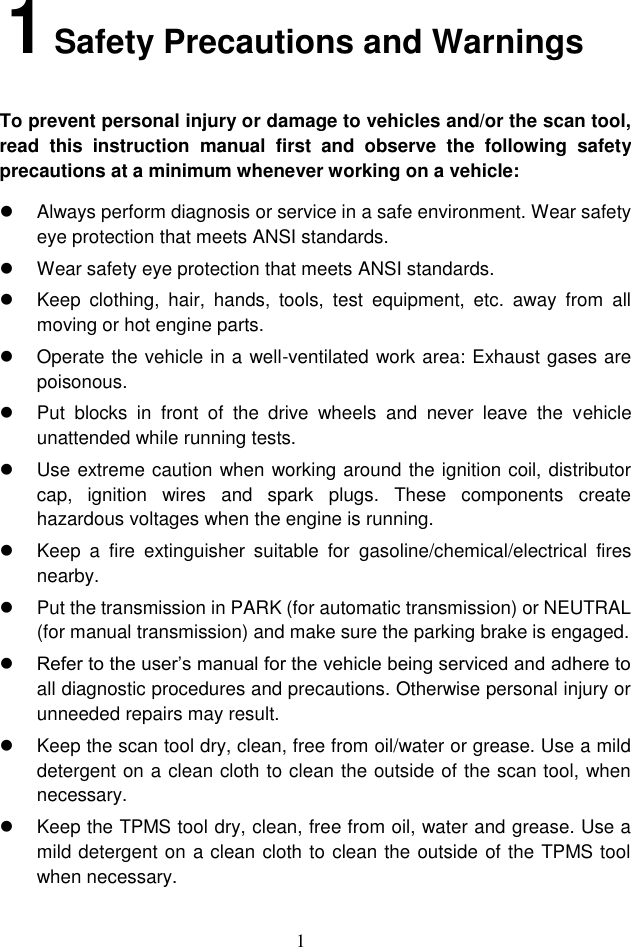1  1 Safety Precautions and Warnings To prevent personal injury or damage to vehicles and/or the scan tool, read  this  instruction  manual  first  and  observe  the  following  safety precautions at a minimum whenever working on a vehicle:   Always perform diagnosis or service in a safe environment. Wear safety eye protection that meets ANSI standards.   Wear safety eye protection that meets ANSI standards.   Keep  clothing,  hair,  hands,  tools,  test  equipment,  etc.  away  from  all moving or hot engine parts.   Operate the vehicle in a well-ventilated work area: Exhaust gases are poisonous.   Put  blocks  in  front  of  the  drive  wheels  and  never  leave  the  vehicle unattended while running tests.   Use extreme caution when working around the ignition coil, distributor cap,  ignition  wires  and  spark  plugs.  These  components  create hazardous voltages when the engine is running.   Keep  a  fire  extinguisher  suitable  for  gasoline/chemical/electrical  fires nearby.   Put the transmission in PARK (for automatic transmission) or NEUTRAL (for manual transmission) and make sure the parking brake is engaged.  Refer to the user&rsquo;s manual for the vehicle being serviced and adhere to all diagnostic procedures and precautions. Otherwise personal injury or unneeded repairs may result.   Keep the scan tool dry, clean, free from oil/water or grease. Use a mild detergent on a clean cloth to clean the outside of the scan tool, when necessary.   Keep the TPMS tool dry, clean, free from oil, water and grease. Use a mild detergent on a clean cloth to clean the outside of the TPMS tool when necessary.