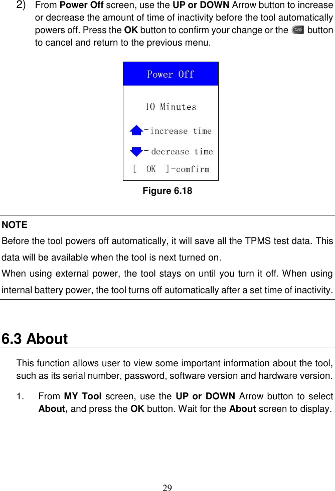 29  2) From Power Off screen, use the UP or DOWN Arrow button to increase or decrease the amount of time of inactivity before the tool automatically powers off. Press the OK button to confirm your change or the        button to cancel and return to the previous menu.   Figure 6.18  NOTE Before the tool powers off automatically, it will save all the TPMS test data. This data will be available when the tool is next turned on.   When using external power, the tool stays on until you turn it off. When using internal battery power, the tool turns off automatically after a set time of inactivity.  6.3 About This function allows user to view some important information about the tool, such as its serial number, password, software version and hardware version.   1.  From MY Tool screen, use the UP or DOWN Arrow button to select About, and press the OK button. Wait for the About screen to display.   