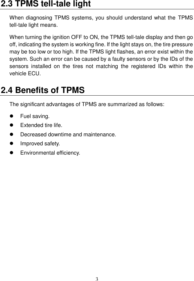 3  2.3 TPMS tell-tale light When diagnosing TPMS systems, you should understand what the TPMS tell-tale light means.   When turning the ignition OFF to ON, the TPMS tell-tale display and then go off, indicating the system is working fine. If the light stays on, the tire pressure may be too low or too high. If the TPMS light flashes, an error exist within the system. Such an error can be caused by a faulty sensors or by the IDs of the sensors  installed  on  the  tires  not  matching  the  registered  IDs  within  the vehicle ECU. 2.4 Benefits of TPMS The significant advantages of TPMS are summarized as follows:   Fuel saving.   Extended tire life.   Decreased downtime and maintenance.   Improved safety.   Environmental efficiency. 