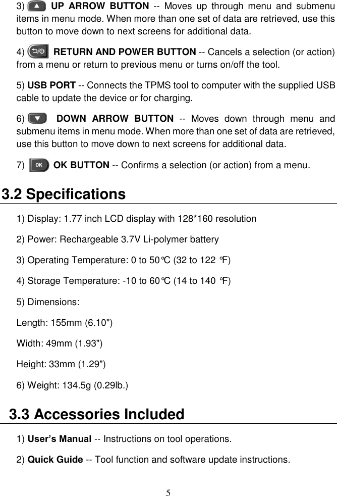 5  3)       UP  ARROW  BUTTON --  Moves  up  through  menu  and  submenu items in menu mode. When more than one set of data are retrieved, use this button to move down to next screens for additional data. 4)            RETURN AND POWER BUTTON -- Cancels a selection (or action) from a menu or return to previous menu or turns on/off the tool. 5) USB PORT -- Connects the TPMS tool to computer with the supplied USB cable to update the device or for charging. 6)       DOWN  ARROW  BUTTON --  Moves  down  through  menu  and submenu items in menu mode. When more than one set of data are retrieved, use this button to move down to next screens for additional data. 7)            OK BUTTON -- Confirms a selection (or action) from a menu. 3.2 Specifications   1) Display: 1.77 inch LCD display with 128*160 resolution   2) Power: Rechargeable 3.7V Li-polymer battery 3) Operating Temperature: 0 to 50&deg;C (32 to 122 &deg;F) 4) Storage Temperature: -10 to 60&deg;C (14 to 140 &deg;F) 5) Dimensions: Length: 155mm (6.10")   Width: 49mm (1.93")   Height: 33mm (1.29") 6) Weight: 134.5g (0.29lb.)   3.3 Accessories Included 1) User&rsquo;s Manual -- Instructions on tool operations. 2) Quick Guide -- Tool function and software update instructions.   