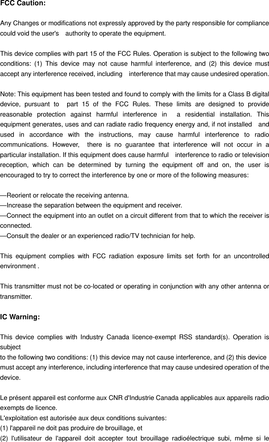 FCC Caution:  Any Changes or modifications not expressly approved by the party responsible for compliance could void the user's    authority to operate the equipment.  This device complies with part 15 of the FCC Rules. Operation is subject to the following two conditions: (1) This device may not cause harmful interference, and (2) this device must accept any interference received, including    interference that may cause undesired operation.  Note: This equipment has been tested and found to comply with the limits for a Class B digital device, pursuant to  part 15 of the FCC Rules. These limits are designed to provide reasonable protection against harmful interference in  a residential installation. This equipment generates, uses and can radiate radio frequency energy and, if not installed    and used in accordance with the instructions, may cause harmful interference to radio communications. However,  there is no guarantee that interference will not occur in a particular installation. If this equipment does cause harmful    interference to radio or television reception, which can be determined by turning the equipment off and on, the user is  encouraged to try to correct the interference by one or more of the following measures:      &mdash;Reorient or relocate the receiving antenna.     &mdash;Increase the separation between the equipment and receiver.     &mdash;Connect the equipment into an outlet on a circuit different from that to which the receiver is connected.   &mdash;Consult the dealer or an experienced radio/TV technician for help.  This equipment complies with FCC radiation exposure limits set forth for an uncontrolled environment .      This transmitter must not be co-located or operating in conjunction with any other antenna or transmitter.  IC Warning:  This device complies with Industry Canada licence-exempt RSS standard(s). Operation is subject to the following two conditions: (1) this device may not cause interference, and (2) this device must accept any interference, including interference that may cause undesired operation of the device.  Le pr&eacute;sent appareil est conforme aux CNR d'Industrie Canada applicables aux appareils radio exempts de licence.   L'exploitation est autoris&eacute;e aux deux conditions suivantes:   (1) l'appareil ne doit pas produire de brouillage, et   (2) l'utilisateur de l'appareil doit accepter tout brouillage radio&eacute;lectrique subi, m&ecirc;me si le 