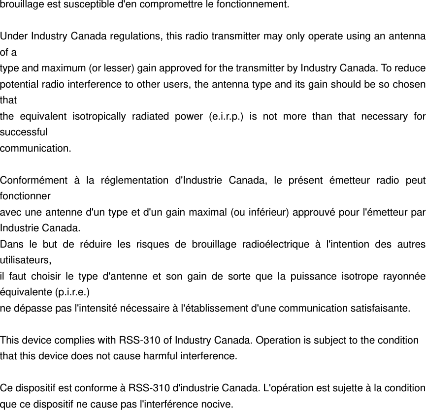brouillage est susceptible d'en compromettre le fonctionnement.  Under Industry Canada regulations, this radio transmitter may only operate using an antenna of a type and maximum (or lesser) gain approved for the transmitter by Industry Canada. To reduce potential radio interference to other users, the antenna type and its gain should be so chosen that the equivalent isotropically radiated power (e.i.r.p.) is not more than that necessary for successful communication.  Conform&eacute;ment &agrave; la r&eacute;glementation d'Industrie Canada, le pr&eacute;sent &eacute;metteur radio peut fonctionner  avec une antenne d'un type et d'un gain maximal (ou inf&eacute;rieur) approuv&eacute; pour l'&eacute;metteur par Industrie Canada.   Dans le but de r&eacute;duire les risques de brouillage radio&eacute;lectrique &agrave; l'intention des autres utilisateurs,  il faut choisir le type d'antenne et son gain de sorte que la puissance isotrope rayonn&eacute;e &eacute;quivalente (p.i.r.e.)   ne d&eacute;passe pas l'intensit&eacute; n&eacute;cessaire &agrave; l'&eacute;tablissement d'une communication satisfaisante.  This device complies with RSS-310 of Industry Canada. Operation is subject to the condition that this device does not cause harmful interference.  Ce dispositif est conforme &agrave; RSS-310 d'industrie Canada. L'op&eacute;ration est sujette &agrave; la condition que ce dispositif ne cause pas l'interf&eacute;rence nocive.   