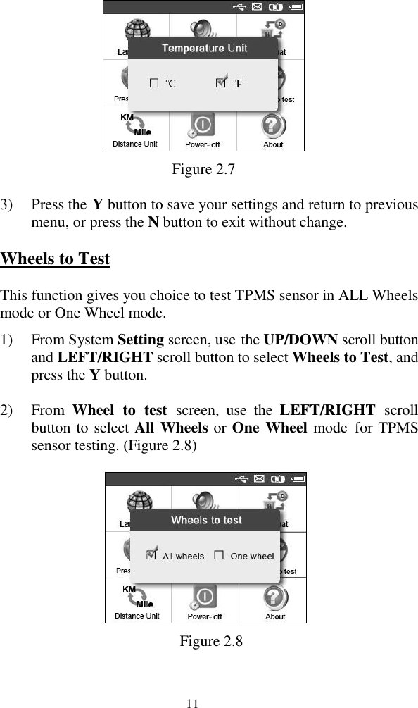  11  Figure 2.7 3) Press the Y button to save your settings and return to previous menu, or press the N button to exit without change. Wheels to Test This function gives you choice to test TPMS sensor in ALL Wheels mode or One Wheel mode. 1) From System Setting screen, use the UP/DOWN scroll button and LEFT/RIGHT scroll button to select Wheels to Test, and press the Y button. 2) From  Wheel  to  test  screen,  use  the  LEFT/RIGHT  scroll button to select All Wheels or One Wheel mode  for TPMS sensor testing. (Figure 2.8)  Figure 2.8 