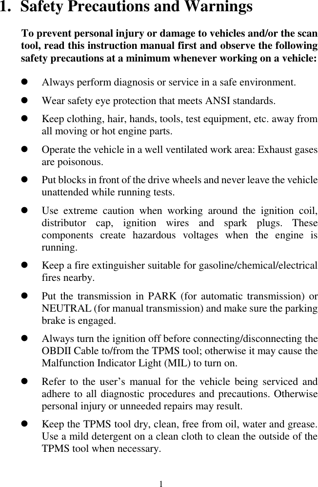  1 1. Safety Precautions and Warnings To prevent personal injury or damage to vehicles and/or the scan tool, read this instruction manual first and observe the following safety precautions at a minimum whenever working on a vehicle:  Always perform diagnosis or service in a safe environment.  Wear safety eye protection that meets ANSI standards.  Keep clothing, hair, hands, tools, test equipment, etc. away from all moving or hot engine parts.  Operate the vehicle in a well ventilated work area: Exhaust gases are poisonous.  Put blocks in front of the drive wheels and never leave the vehicle unattended while running tests.  Use  extreme  caution  when  working  around  the  ignition  coil, distributor  cap,  ignition  wires  and  spark  plugs.  These components  create  hazardous  voltages  when  the  engine  is running.   Keep a fire extinguisher suitable for gasoline/chemical/electrical fires nearby.  Put the transmission in PARK (for automatic transmission)  or NEUTRAL (for manual transmission) and make sure the parking brake is engaged.  Always turn the ignition off before connecting/disconnecting the OBDII Cable to/from the TPMS tool; otherwise it may cause the Malfunction Indicator Light (MIL) to turn on.  Refer to  the user‟s  manual for  the  vehicle  being  serviced  and adhere to all diagnostic procedures and precautions. Otherwise personal injury or unneeded repairs may result.  Keep the TPMS tool dry, clean, free from oil, water and grease. Use a mild detergent on a clean cloth to clean the outside of the TPMS tool when necessary. 