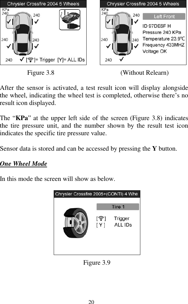  20       Figure 3.8                     (Without Relearn) After the sensor is activated, a test result icon will display alongside the wheel, indicating the wheel test is completed, otherwise there‟s no result icon displayed. The &ldquo;KPa&rdquo; at the upper left side of the screen (Figure 3.8) indicates the  tire pressure  unit, and  the  number  shown  by the  result  test icon indicates the specific tire pressure value. Sensor data is stored and can be accessed by pressing the Y button.   One Wheel Mode In this mode the screen will show as below.  Figure 3.9 