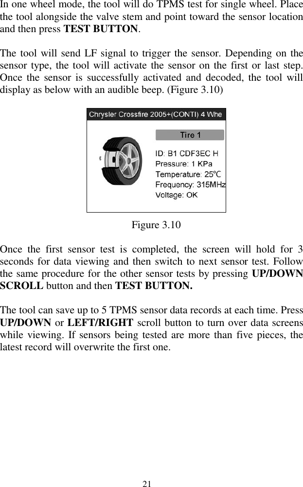  21 In one wheel mode, the tool will do TPMS test for single wheel. Place the tool alongside the valve stem and point toward the sensor location and then press TEST BUTTON. The tool will send LF signal to trigger the sensor. Depending on the sensor type, the tool will activate the sensor on the first or last step. Once  the  sensor is  successfully  activated  and  decoded,  the  tool will display as below with an audible beep. (Figure 3.10)  Figure 3.10 Once  the  first  sensor  test  is  completed,  the  screen  will  hold  for  3 seconds for data viewing and then switch to next sensor test. Follow the same procedure for the other sensor tests by pressing UP/DOWN SCROLL button and then TEST BUTTON.   The tool can save up to 5 TPMS sensor data records at each time. Press UP/DOWN or LEFT/RIGHT scroll button to turn over data screens while viewing. If sensors being tested are more than five pieces, the latest record will overwrite the first one.       