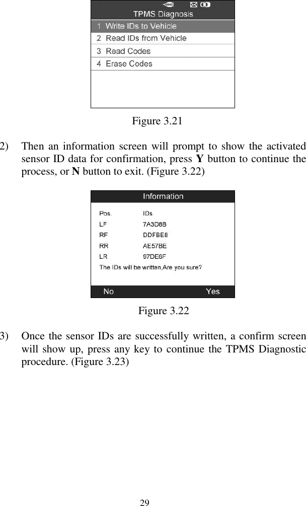  29  Figure 3.21 2) Then an information screen will prompt to show the activated sensor ID data for confirmation, press Y button to continue the process, or N button to exit. (Figure 3.22)  Figure 3.22 3) Once the sensor IDs are successfully written, a confirm screen will show up, press any key to continue the TPMS Diagnostic procedure. (Figure 3.23) 