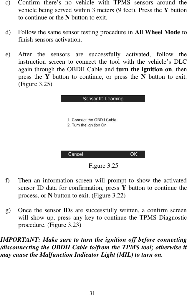  31 c) Confirm  there‟s  no  vehicle  with  TPMS  sensors  around  the vehicle being served within 3 meters (9 feet). Press the Y button to continue or the N button to exit. d) Follow the same sensor testing procedure in All Wheel Mode to finish sensors activation. e) After  the  sensors  are  successfully  activated,  follow  the instruction  screen  to  connect  the  tool  with  the  vehicle‟s  DLC again through the OBDII Cable and turn the ignition on, then press  the  Y  button  to  continue,  or  press  the  N  button  to  exit.   (Figure 3.25)  Figure 3.25 f) Then  an  information  screen will  prompt  to  show  the  activated sensor ID data for confirmation, press Y button to continue the process, or N button to exit. (Figure 3.22) g) Once the sensor IDs are successfully written, a confirm screen will show up, press any key to continue the  TPMS Diagnostic procedure. (Figure 3.23) IMPORTANT: Make sure to turn the ignition off before connecting /disconnecting the OBDII Cable to/from the TPMS tool; otherwise it may cause the Malfunction Indicator Light (MIL) to turn on. 