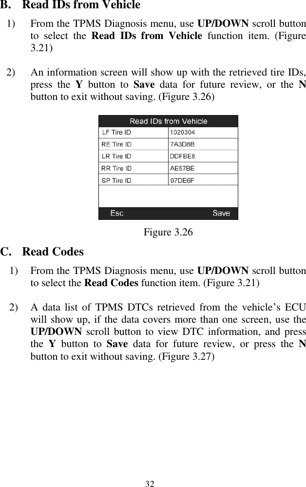  32 B. Read IDs from Vehicle 1) From the TPMS Diagnosis menu, use UP/DOWN scroll button to  select  the  Read  IDs  from  Vehicle  function  item.  (Figure 3.21)   2) An information screen will show up with the retrieved tire IDs, press  the  Y  button  to  Save  data  for  future  review,  or  the  N button to exit without saving. (Figure 3.26)  Figure 3.26 C. Read Codes 1) From the TPMS Diagnosis menu, use UP/DOWN scroll button to select the Read Codes function item. (Figure 3.21) 2) A  data  list of  TPMS DTCs  retrieved  from  the  vehicle‟s  ECU will show up, if the data covers more than one screen, use the UP/DOWN scroll button to view DTC information, and press the  Y  button  to  Save  data  for  future  review,  or  press  the  N button to exit without saving. (Figure 3.27) 