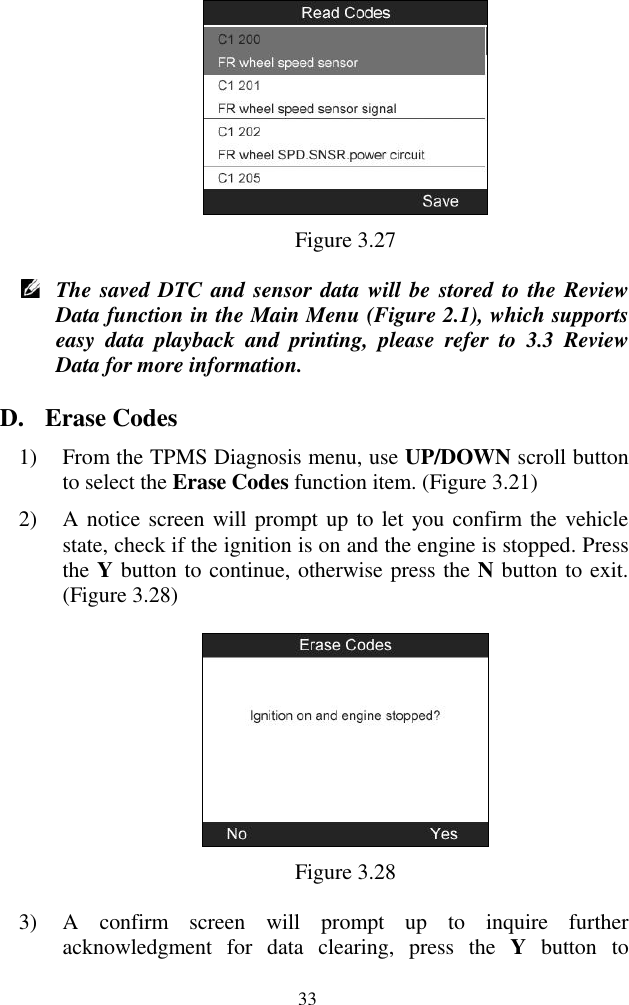  33  Figure 3.27  The saved DTC and sensor data will be stored to the Review Data function in the Main Menu (Figure 2.1), which supports easy  data  playback  and  printing,  please  refer  to  3.3  Review Data for more information. D. Erase Codes 1) From the TPMS Diagnosis menu, use UP/DOWN scroll button to select the Erase Codes function item. (Figure 3.21) 2) A notice screen will prompt up to let you confirm the  vehicle state, check if the ignition is on and the engine is stopped. Press the Y button to continue, otherwise press the N button to exit. (Figure 3.28)  Figure 3.28 3) A  confirm  screen  will  prompt  up  to  inquire  further acknowledgment  for  data  clearing,  press  the  Y  button  to 