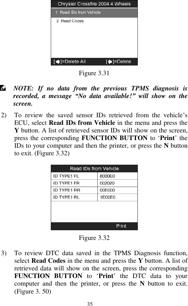  35  Figure 3.31  NOTE:  If  no  data  from  the  previous  TPMS  diagnosis  is recorded,  a  message  &ldquo;No  data  available!&rdquo;  will  show  on  the screen. 2) To  review  the  saved  sensor  IDs  retrieved  from  the  vehicle‟s ECU, select Read IDs from Vehicle in the menu and press the Y button. A list of retrieved sensor IDs will show on the screen, press the corresponding FUNCTION BUTTON to &bdquo;Print‟ the IDs to your computer and then the printer, or press the N button to exit. (Figure 3.32)  Figure 3.32 3) To  review  DTC  data  saved  in  the  TPMS  Diagnosis  function, select Read Codes in the menu and press the Y button. A list of retrieved data will show on the screen, press the corresponding FUNCTION  BUTTON  to  &bdquo;Print‟  the  DTC  data  to  your computer  and  then  the  printer,  or  press  the  N  button  to  exit. (Figure 3. 50) 