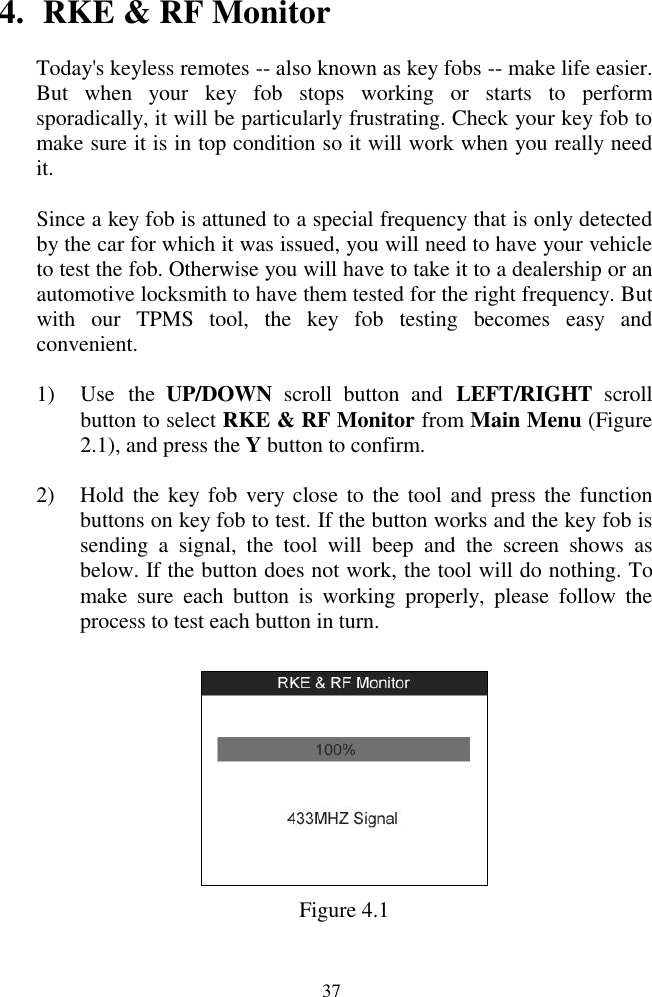  37 4. RKE &amp; RF Monitor Today's keyless remotes -- also known as key fobs -- make life easier. But  when  your  key  fob  stops  working  or  starts  to  perform sporadically, it will be particularly frustrating. Check your key fob to make sure it is in top condition so it will work when you really need it. Since a key fob is attuned to a special frequency that is only detected by the car for which it was issued, you will need to have your vehicle to test the fob. Otherwise you will have to take it to a dealership or an automotive locksmith to have them tested for the right frequency. But with  our  TPMS  tool,  the  key  fob  testing  becomes  easy  and convenient. 1) Use  the  UP/DOWN  scroll  button  and  LEFT/RIGHT  scroll button to select RKE &amp; RF Monitor from Main Menu (Figure 2.1), and press the Y button to confirm. 2) Hold the key fob  very close to  the tool and press the function buttons on key fob to test. If the button works and the key fob is sending  a  signal,  the  tool  will  beep  and  the  screen  shows  as below. If the button does not work, the tool will do nothing. To make  sure  each  button  is  working  properly,  please  follow  the process to test each button in turn.  Figure 4.1 