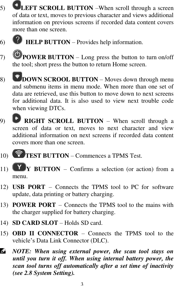  3 5) LEFT SCROLL BUTTON &ndash;When scroll through a screen of data or text, moves to previous character and views additional information on previous screens if recorded data content covers more than one screen.   6)  HELP BUTTON &ndash; Provides help information. 7) POWER BUTTON &ndash; Long press the button to turn on/off the tool; short press the button to return Home screen.   8) DOWN SCROOL BUTTON &ndash; Moves down through menu and submenu items in menu mode. When more than one set of data are retrieved, use this button to move down to next screens for  additional  data.  It  is  also  used  to  view  next  trouble  code when viewing DTCs. 9)   RIGHT  SCROLL  BUTTON &ndash;  When  scroll  through  a screen  of  data  or  text,  moves  to  next  character  and  view additional information on next screens if recorded data content covers more than one screen.   10) TEST BUTTON &ndash; Commences a TPMS Test. 11) Y  BUTTON &ndash;  Confirms  a  selection  (or  action)  from  a menu. 12) USB  PORT &ndash;  Connects  the  TPMS  tool  to  PC  for  software update, data printing or battery charging. 13) POWER PORT &ndash;  Connects the TPMS tool to the mains with the charger supplied for battery charging. 14) SD CARD SLOT &ndash; Holds SD card. 15) OBD  II  CONNECTOR  &ndash; Connects  the  TPMS  tool  to  the vehicle‟s Data Link Connector (DLC).  NOTE:  When  using  external  power,  the  scan  tool  stays  on until you turn it off. When using internal battery power, the scan tool turns off automatically after a set time of inactivity (see 2.8 System Setting). 