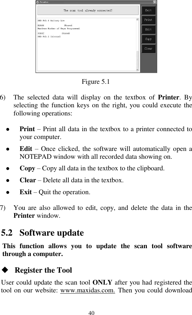  40  Figure 5.1 6) The  selected  data  will  display  on  the  textbox  of  Printer.  By selecting the function keys on the right, you could execute the following operations:  Print &ndash; Print all data in the textbox to a printer connected to your computer.  Edit &ndash; Once clicked, the software will automatically open a NOTEPAD window with all recorded data showing on.      Copy &ndash; Copy all data in the textbox to the clipboard.  Clear &ndash; Delete all data in the textbox.  Exit &ndash; Quit the operation. 7) You are  also  allowed to  edit,  copy, and  delete  the  data  in  the Printer window. 5.2 Software update This  function  allows  you  to  update  the  scan  tool  software through a computer.  Register the Tool User could update the scan tool ONLY after you had registered the tool on our website: www.maxidas.com. Then you could download 