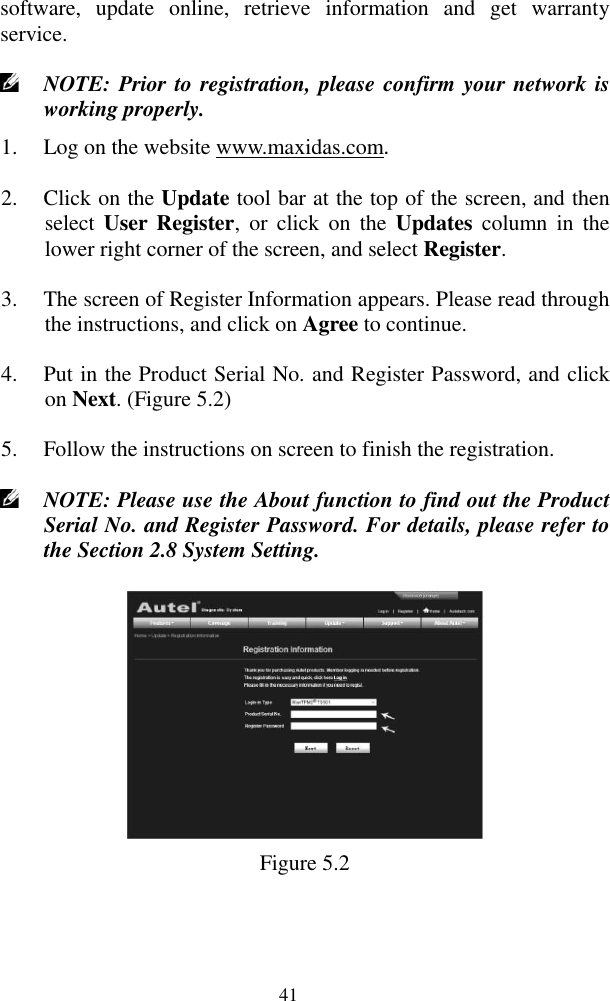  41 software,  update  online,  retrieve  information  and  get  warranty service.    NOTE: Prior to registration, please confirm your network is working properly.   1. Log on the website www.maxidas.com.   2. Click on the Update tool bar at the top of the screen, and then select  User  Register,  or  click  on  the  Updates  column  in  the lower right corner of the screen, and select Register. 3. The screen of Register Information appears. Please read through the instructions, and click on Agree to continue. 4. Put in the Product Serial No. and Register Password, and click on Next. (Figure 5.2) 5. Follow the instructions on screen to finish the registration.  NOTE: Please use the About function to find out the Product Serial No. and Register Password. For details, please refer to the Section 2.8 System Setting.    Figure 5.2 
