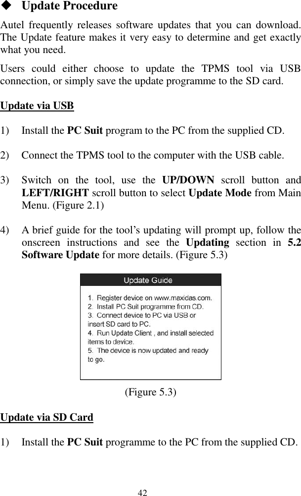  42  Update Procedure Autel  frequently  releases software updates  that  you can  download. The Update feature makes it very easy to determine and get exactly what you need. Users  could  either  choose  to  update  the  TPMS  tool  via  USB connection, or simply save the update programme to the SD card. Update via USB 1) Install the PC Suit program to the PC from the supplied CD. 2) Connect the TPMS tool to the computer with the USB cable. 3) Switch  on  the  tool,  use  the  UP/DOWN  scroll  button  and LEFT/RIGHT scroll button to select Update Mode from Main Menu. (Figure 2.1) 4) A brief guide for the tool‟s updating will prompt up, follow the onscreen  instructions  and  see  the  Updating  section  in  5.2 Software Update for more details. (Figure 5.3)  (Figure 5.3) Update via SD Card 1) Install the PC Suit programme to the PC from the supplied CD. 