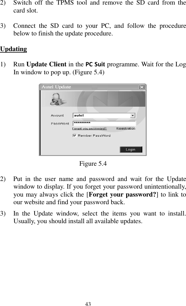  43 2) Switch  off  the  TPMS  tool  and  remove  the  SD  card  from  the card slot. 3) Connect  the  SD  card  to  your  PC,  and  follow  the  procedure below to finish the update procedure. Updating 1) Run Update Client in the PC Suit programme. Wait for the Log In window to pop up. (Figure 5.4)  Figure 5.4 2) Put  in  the  user  name  and  password  and  wait  for  the  Update window to display. If you forget your password unintentionally, you may always click the [Forget your password?] to link to our website and find your password back. 3) In  the  Update  window,  select  the  items  you  want  to  install. Usually, you should install all available updates. 
