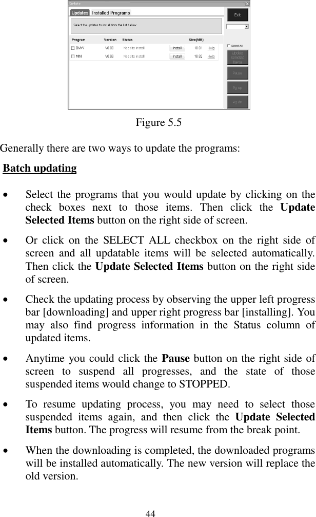 44  Figure 5.5 Generally there are two ways to update the programs: Batch updating  Select the programs that you would update by  clicking on the check  boxes  next  to  those  items.  Then  click  the  Update Selected Items button on the right side of screen.    Or  click  on  the  SELECT  ALL  checkbox  on  the  right side  of screen  and  all  updatable  items  will  be  selected  automatically. Then click the Update Selected Items button on the right side of screen.  Check the updating process by observing the upper left progress bar [downloading] and upper right progress bar [installing]. You may  also  find  progress  information  in  the  Status  column  of updated items.  Anytime you could click the Pause button on the right side of screen  to  suspend  all  progresses,  and  the  state  of  those suspended items would change to STOPPED.  To  resume  updating  process,  you  may  need  to  select  those suspended  items  again,  and  then  click  the  Update  Selected Items button. The progress will resume from the break point.  When the downloading is completed, the downloaded programs will be installed automatically. The new version will replace the old version. 