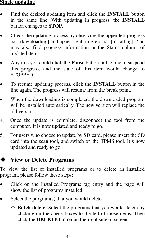  45 Single updating  Find the desired updating item and click the INSTALL button in  the  same  line.  With  updating  in  progress,  the  INSTALL button changes to STOP.    Check the updating process by observing the upper left progress bar [downloading] and upper right progress bar [installing]. You may  also  find  progress  information  in  the  Status  column  of updated items.  Anytime you could click the Pause button in the line to suspend this  progress,  and  the  state  of  this  item  would  change  to STOPPED.  To resume updating process, click the INSTALL button in the line again. The progress will resume from the break point.  When the downloading is completed, the downloaded program will be installed automatically. The new version will replace the old version. 4) Once  the  update  is  complete,  disconnect  the  tool  from  the computer. It is now updated and ready to go. 5) For users who choose to update by SD card, please insert the SD card into the scan tool, and switch on the TPMS tool. It‟s now updated and ready to go.  View or Delete Programs To  view  the  list  of  installed  programs  or  to  delete  an  installed program, please follow these steps:  Click  on  the  Installed  Programs  tag  entry  and  the  page  will show the list of programs installed.  Select the program(s) that you would delete.  Batch delete: Select the programs that you would delete by clicking on the check boxes to the left of those items. Then click the DELETE button on the right side of screen.   