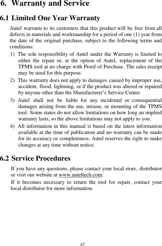  47 6. Warranty and Service                                                                                                                                          6.1 Limited One Year Warranty Autel warrants to its customers that this product will be free from all defects in materials and workmanship for a period of one (1) year from the date of the original purchase, subject to the following terms and conditions: 1) The sole responsibility of Autel  under the Warranty is limited to either  the  repair  or,  at  the  option  of  Autel,  replacement  of  the TPMS tool at no charge with Proof of Purchase. The sales receipt may be used for this purpose. 2) This warranty does not apply to damages caused by improper use, accident, flood, lightning, or if the product was altered or repaired by anyone other than the Manufacturer‟s Service Center.   3) Autel  shall  not  be  liable  for  any  incidental  or  consequential damages arising from the use, misuse, or mounting of the TPMS tool. Some states do not allow limitations on how long an implied warranty lasts, so the above limitations may not apply to you. 4) All information in this manual is based on the latest information available at the time of publication and no warranty can be made for its accuracy or completeness. Autel reserves the right to make changes at any time without notice. 6.2 Service Procedures If you have any questions, please contact your local store, distributor or visit our website at www.auteltech.com. If  it  becomes  necessary  to  return  the  tool  for  repair,  contact  your local distributor for more information.  