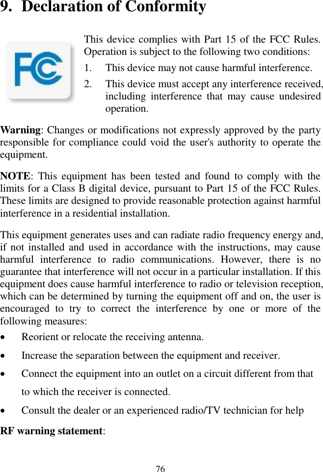 76  9. Declaration of Conformity                                                                                                                                          This device complies with Part 15 of the FCC Rules. Operation is subject to the following two conditions: 1. This device may not cause harmful interference. 2. This device must accept any interference received, including  interference  that  may  cause  undesired operation. Warning: Changes or modifications not expressly approved by the party responsible for compliance could void the user's authority to operate the equipment. NOTE:  This  equipment  has  been  tested  and  found  to  comply  with  the limits for a Class B digital device, pursuant to Part 15 of the FCC Rules. These limits are designed to provide reasonable protection against harmful interference in a residential installation. This equipment generates uses and can radiate radio frequency energy and, if not installed and used in accordance with the instructions, may cause harmful  interference  to  radio  communications.  However,  there  is  no guarantee that interference will not occur in a particular installation. If this equipment does cause harmful interference to radio or television reception, which can be determined by turning the equipment off and on, the user is encouraged  to  try  to  correct  the  interference  by  one  or  more  of  the following measures:  Reorient or relocate the receiving antenna.  Increase the separation between the equipment and receiver.  Connect the equipment into an outlet on a circuit different from that to which the receiver is connected.  Consult the dealer or an experienced radio/TV technician for help RF warning statement: 