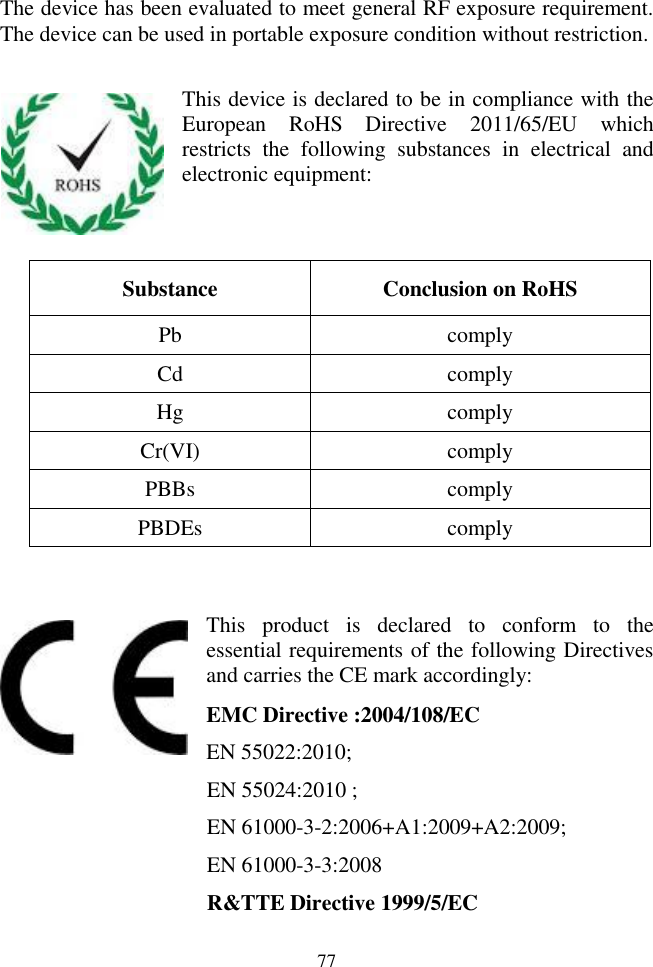 77  The device has been evaluated to meet general RF exposure requirement. The device can be used in portable exposure condition without restriction.  This device is declared to be in compliance with the European  RoHS  Directive  2011/65/EU  which restricts  the  following  substances  in  electrical  and electronic equipment:   Substance Conclusion on RoHS Pb comply Cd comply Hg comply Cr(VI) comply PBBs comply PBDEs comply   This  product  is  declared  to  conform  to  the essential requirements of the following Directives and carries the CE mark accordingly: EMC Directive :2004/108/EC EN 55022:2010;   EN 55024:2010 ; EN 61000-3-2:2006+A1:2009+A2:2009; EN 61000-3-3:2008 R&amp;TTE Directive 1999/5/EC   