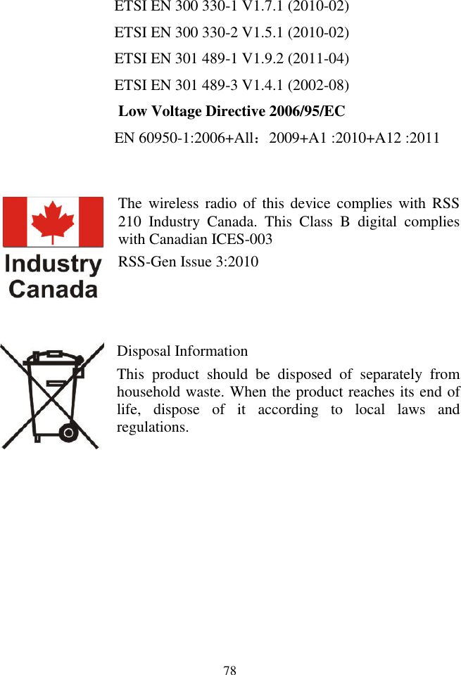 78  ETSI EN 300 330-1 V1.7.1 (2010-02)   ETSI EN 300 330-2 V1.5.1 (2010-02)   ETSI EN 301 489-1 V1.9.2 (2011-04) ETSI EN 301 489-3 V1.4.1 (2002-08)    Low Voltage Directive 2006/95/EC EN 60950-1:2006+All：2009+A1 :2010+A12 :2011   The  wireless radio of  this  device complies  with  RSS 210  Industry  Canada.  This  Class  B  digital  complies with Canadian ICES-003 RSS-Gen Issue 3:2010    Disposal Information   This  product  should  be  disposed  of  separately  from household waste. When the product reaches its end of life,  dispose  of  it  according  to  local  laws  and regulations.          