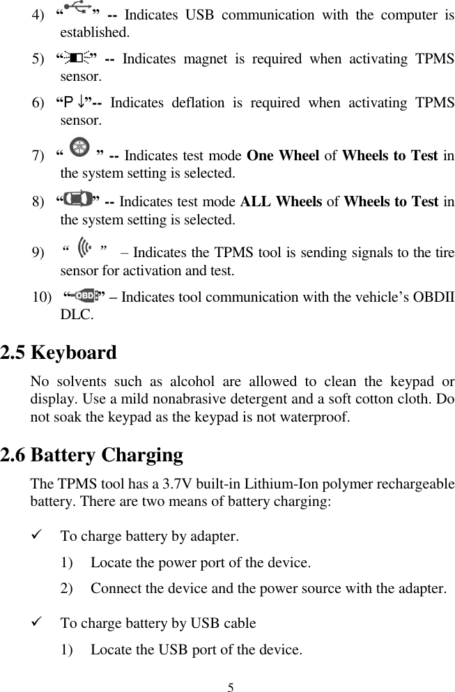  5 4) &ldquo; &rdquo; --  Indicates  USB  communication  with  the  computer  is established. 5) &ldquo; &rdquo; -- Indicates  magnet  is  required  when  activating  TPMS sensor. 6) &ldquo; &rdquo;-- Indicates  deflation  is  required  when  activating  TPMS sensor. 7) &ldquo; &rdquo; -- Indicates test mode One Wheel of Wheels to Test in the system setting is selected. 8) &ldquo; &rdquo; -- Indicates test mode ALL Wheels of Wheels to Test in the system setting is selected. 9) &ldquo;    &rdquo; &ndash; Indicates the TPMS tool is sending signals to the tire sensor for activation and test. 10)  &ldquo; &rdquo; &ndash; Indicates tool communication with the vehicle‟s OBDII DLC. 2.5 Keyboard No  solvents  such  as  alcohol  are  allowed  to  clean  the  keypad  or display. Use a mild nonabrasive detergent and a soft cotton cloth. Do not soak the keypad as the keypad is not waterproof. 2.6 Battery Charging The TPMS tool has a 3.7V built-in Lithium-Ion polymer rechargeable battery. There are two means of battery charging:  To charge battery by adapter. 1) Locate the power port of the device. 2) Connect the device and the power source with the adapter.  To charge battery by USB cable 1) Locate the USB port of the device. 