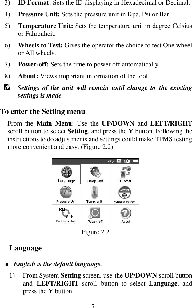  7 3) ID Format: Sets the ID displaying in Hexadecimal or Decimal. 4) Pressure Unit: Sets the pressure unit in Kpa, Psi or Bar. 5) Temperature Unit: Sets the temperature unit in degree Celsius or Fahrenheit. 6) Wheels to Test: Gives the operator the choice to test One wheel or All wheels. 7) Power-off: Sets the time to power off automatically. 8) About: Views important information of the tool.  Settings of  the  unit will remain  until change  to  the existing settings is made. To enter the Setting menu From  the  Main  Menu:  Use  the  UP/DOWN  and  LEFT/RIGHT scroll button to select Setting, and press the Y button. Following the instructions to do adjustments and settings could make TPMS testing more convenient and easy. (Figure 2.2)  Figure 2.2 Language  English is the default language. 1) From System Setting screen, use the UP/DOWN scroll button and  LEFT/RIGHT  scroll  button  to  select  Language,  and press the Y button. 