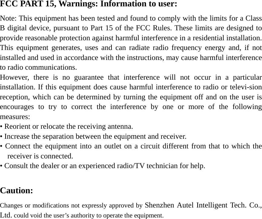 FCC PART 15, Warnings: Information to user: Note: This equipment has been tested and found to comply with the limits for a Class B digital device, pursuant to Part 15 of the FCC Rules. These limits are designed to provide reasonable protection against harmful interference in a residential installation. This equipment generates, uses and can radiate radio frequency energy and, if not installed and used in accordance with the instructions, may cause harmful interference to radio communications.   However, there is no guarantee that interference will not occur in a particular installation. If this equipment does cause harmful interference to radio or televi-sion reception, which can be determined by turning the equipment off and on the user is encourages to try to correct the interference by one or more of the following measures: &bull; Reorient or relocate the receiving antenna. &bull; Increase the separation between the equipment and receiver.   &bull; Connect the equipment into an outlet on a circuit different from that to which the receiver is connected.   &bull; Consult the dealer or an experienced radio/TV technician for help.    Caution: Changes or modifications not expressly approved by Shenzhen Autel Intelligent Tech. Co., Ltd. could void the user&rsquo;s authority to operate the equipment. 