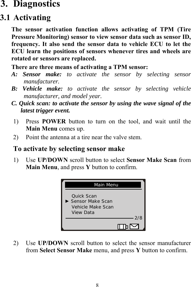 3. Diagnostics 3.1 Activating  The sensor activation function allows activating of TPM (Tire Pressure Monitoring) sensor to view sensor data such as sensor ID, frequency. It also send the sensor data to vehicle ECU to let the ECU learn the positions of sensors whenever tires and wheels are rotated or sensors are replaced.   There are three means of activating a TPM sensor: A: Sensor make: to activate the sensor by selecting sensor manufacturer. B: Vehicle make: to activate the sensor by selecting vehicle manufacturer, and model year.  C. Quick scan: to activate the sensor by using the wave signal of the latest trigger event.       1) Press  POWER button to turn on the tool, and wait until the Main Menu comes up. 2) Point the antenna at a tire near the valve stem. To activate by selecting sensor make 1) Use UP/DOWN scroll button to select Sensor Make Scan from Main Menu, and press Y button to confirm.               Main Menu                                  Quick Scan    ► Sensor Make Scan     Vehicle Make Scan     View Data   2/8                       2) Use UP/DOWN scroll button to select the sensor manufacturer from Select Sensor Make menu, and press Y button to confirm.    8
