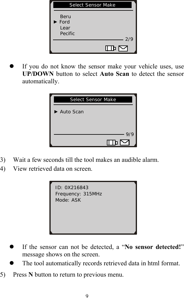  9       Select Sensor Make                               Beru   ► Ford     Lear     Pecific   2/9                            z If you do not know the sensor make your vehicle uses, use UP/DOWN button to select Auto Scan to detect the sensor automatically.         Select Sensor Make                                ► Auto Scan    9/9                       3) Wait a few seconds till the tool makes an audible alarm. 4) View retrieved data on screen.   ID: 0X216843   Frequency: 315MHz Mode: ASK        z If the sensor can not be detected, a &ldquo;No sensor detected!&rdquo; message shows on the screen.   z The tool automatically records retrieved data in html format. 5) Press N button to return to previous menu. 