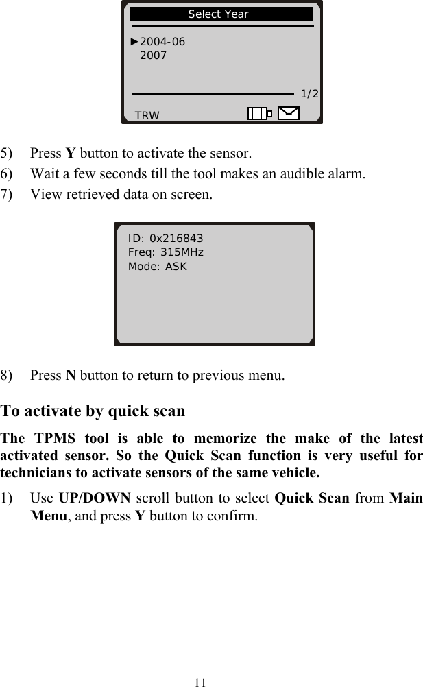     5) Press Y button to activate the sensor. 6) Wait a few seconds till the tool makes an audible alarm. 7) View retrieved data on screen.             Select Year                                     ►2004-06 2007     1/2 TRW    ID: 0x216843 Freq: 315MHz Mode: ASK        8) Press N button to return to previous menu. To activate by quick scan The TPMS tool is able to memorize the make of the latest activated sensor. So the Quick Scan function is very useful for technicians to activate sensors of the same vehicle. 1) Use UP/DOWN scroll button to select Quick Scan from Main Menu, and press Y button to confirm.  11