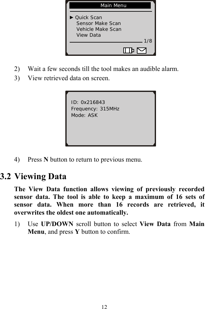               Main Menu                                  ► Quick Scan       Sensor Make Scan     Vehicle Make Scan     View Data   1/8                          2) Wait a few seconds till the tool makes an audible alarm. 3) View retrieved data on screen.   ID: 0x216843 Frequency: 315MHz Mode: ASK        4) Press N button to return to previous menu. 3.2 Viewing Data The View Data function allows viewing of previously recorded sensor data. The tool is able to keep a maximum of 16 sets of sensor data. When more than 16 records are retrieved, it overwrites the oldest one automatically. 1) Use UP/DOWN scroll button to select View Data from Main Menu, and press Y button to confirm.  12